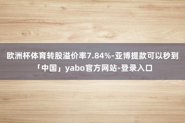 欧洲杯体育转股溢价率7.84%-亚博提款可以秒到「中国」yabo官方网站-登录入口