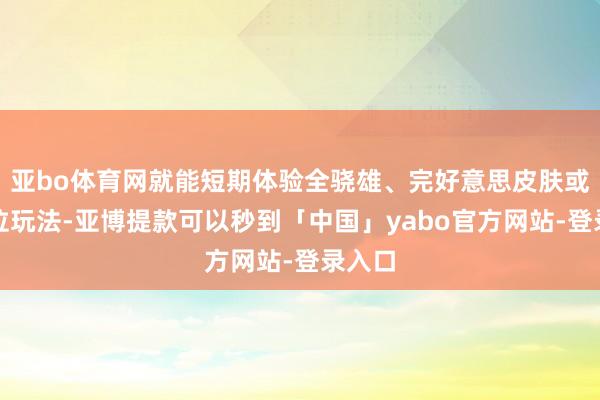 亚bo体育网就能短期体验全骁雄、完好意思皮肤或高段位玩法-亚博提款可以秒到「中国」yabo官方网站-登录入口
