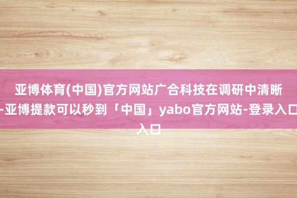 亚博体育(中国)官方网站　　广合科技在调研中清晰-亚博提款可以秒到「中国」yabo官方网站-登录入口