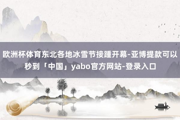 欧洲杯体育东北各地冰雪节接踵开幕-亚博提款可以秒到「中国」yabo官方网站-登录入口