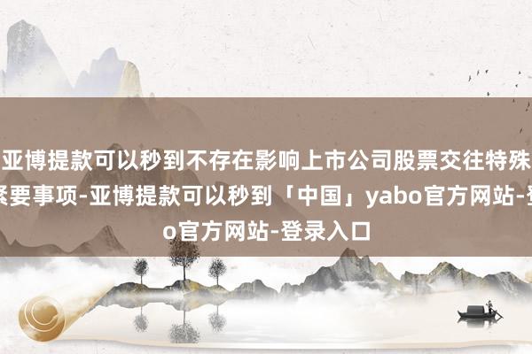 亚博提款可以秒到不存在影响上市公司股票交往特殊波动的紧要事项-亚博提款可以秒到「中国」yabo官方网站-登录入口