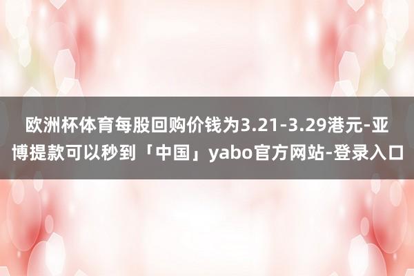 欧洲杯体育每股回购价钱为3.21-3.29港元-亚博提款可以秒到「中国」yabo官方网站-登录入口