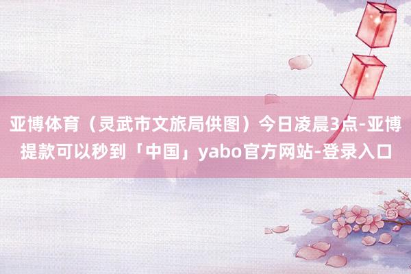 亚博体育（灵武市文旅局供图）今日凌晨3点-亚博提款可以秒到「中国」yabo官方网站-登录入口