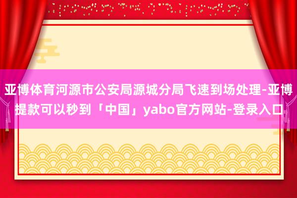 亚博体育河源市公安局源城分局飞速到场处理-亚博提款可以秒到「中国」yabo官方网站-登录入口