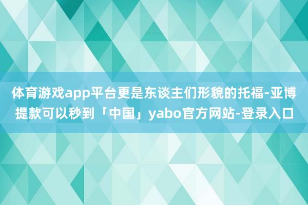 体育游戏app平台更是东谈主们形貌的托福-亚博提款可以秒到「中国」yabo官方网站-登录入口