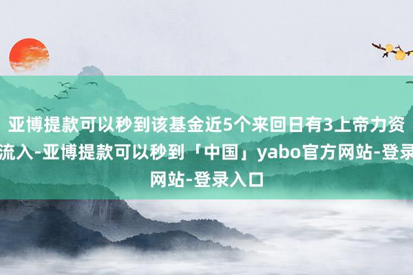亚博提款可以秒到该基金近5个来回日有3上帝力资金净流入-亚博提款可以秒到「中国」yabo官方网站-登录入口