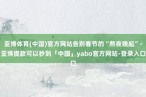 亚博体育(中国)官方网站告别春节的“熬夜晚起”-亚博提款可以秒到「中国」yabo官方网站-登录入口