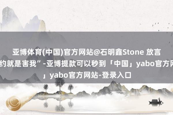 亚博体育(中国)官方网站@石明鑫Stone 放言“谁让我上谁约就是害我”-亚博提款可以秒到「中国」yabo官方网站-登录入口
