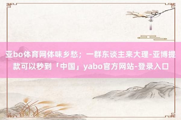 亚bo体育网体味乡愁；一群东谈主来大理-亚博提款可以秒到「中国」yabo官方网站-登录入口
