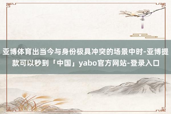 亚博体育出当今与身份极具冲突的场景中时-亚博提款可以秒到「中国」yabo官方网站-登录入口