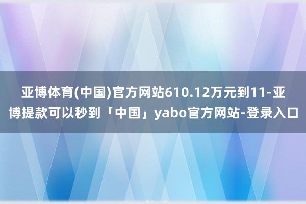 亚博体育(中国)官方网站610.12万元到11-亚博提款可以秒到「中国」yabo官方网站-登录入口