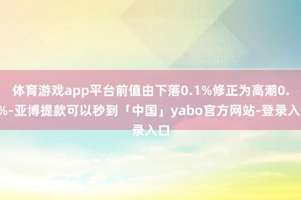 体育游戏app平台前值由下落0.1%修正为高潮0.2%-亚博提款可以秒到「中国」yabo官方网站-登录入口