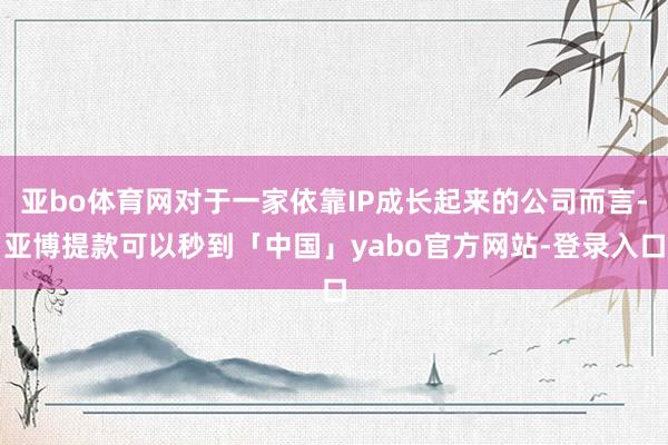 亚bo体育网对于一家依靠IP成长起来的公司而言-亚博提款可以秒到「中国」yabo官方网站-登录入口