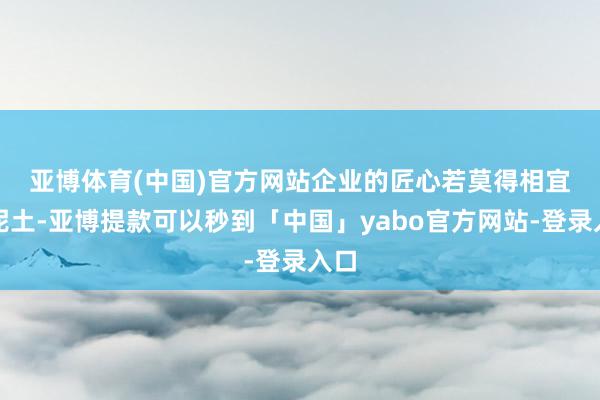 亚博体育(中国)官方网站　　企业的匠心若莫得相宜的泥土-亚博提款可以秒到「中国」yabo官方网站-登录入口