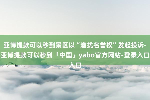 亚博提款可以秒到景区以“滋扰名誉权”发起投诉-亚博提款可以秒到「中国」yabo官方网站-登录入口