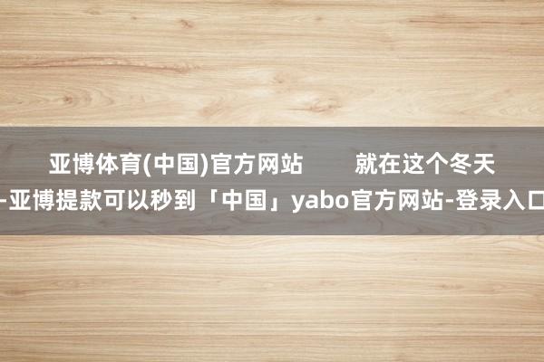 亚博体育(中国)官方网站 就在这个冬天-亚博提款可以秒到「中国」yabo官方网站-登录入口
