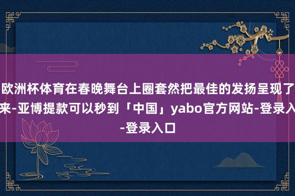 欧洲杯体育在春晚舞台上圈套然把最佳的发扬呈现了出来-亚博提款可以秒到「中国」yabo官方网站-登录入口