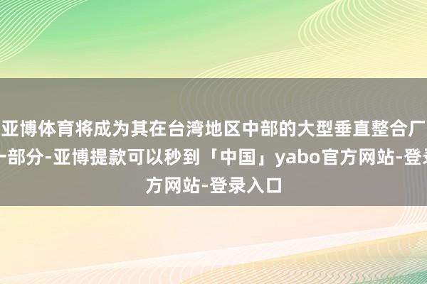 亚博体育将成为其在台湾地区中部的大型垂直整合厂区的一部分-亚博提款可以秒到「中国」yabo官方网站-登录入口
