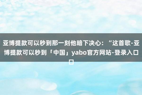 亚博提款可以秒到那一刻他暗下决心：“这首歌-亚博提款可以秒到「中国」yabo官方网站-登录入口
