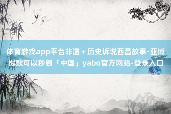 体育游戏app平台非遗＋历史诉说西昌故事-亚博提款可以秒到「中国」yabo官方网站-登录入口