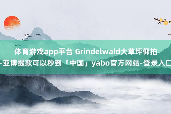 体育游戏app平台 Grindelwald大草坪仰拍-亚博提款可以秒到「中国」yabo官方网站-登录入口