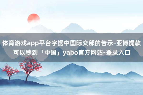 体育游戏app平台字据中国际交部的告示-亚博提款可以秒到「中国」yabo官方网站-登录入口