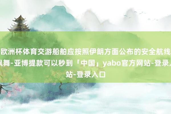 欧洲杯体育交游船舶应按照伊朗方面公布的安全航线图飘舞-亚博提款可以秒到「中国」yabo官方网站-登录入口