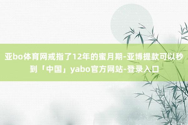 亚bo体育网戒指了12年的蜜月期-亚博提款可以秒到「中国」yabo官方网站-登录入口