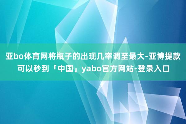 亚bo体育网将瓶子的出现几率调至最大-亚博提款可以秒到「中国」yabo官方网站-登录入口
