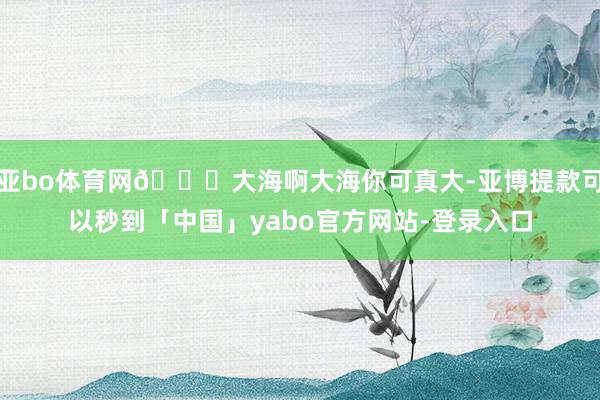 亚bo体育网🌊大海啊大海你可真大-亚博提款可以秒到「中国」yabo官方网站-登录入口