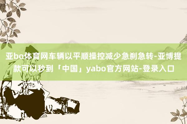 亚bo体育网车辆以平顺操控减少急刹急转-亚博提款可以秒到「中国」yabo官方网站-登录入口