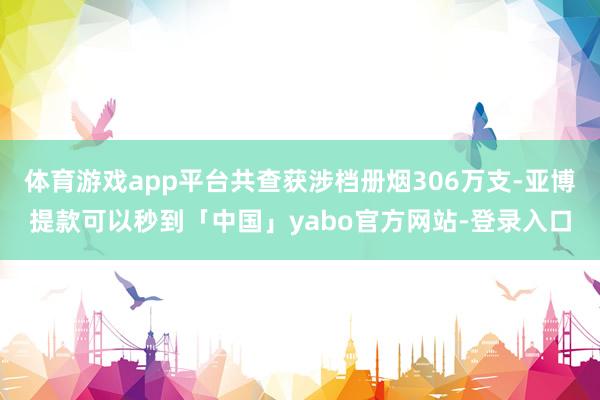 体育游戏app平台共查获涉档册烟306万支-亚博提款可以秒到「中国」yabo官方网站-登录入口