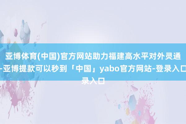 亚博体育(中国)官方网站助力福建高水平对外灵通-亚博提款可以秒到「中国」yabo官方网站-登录入口