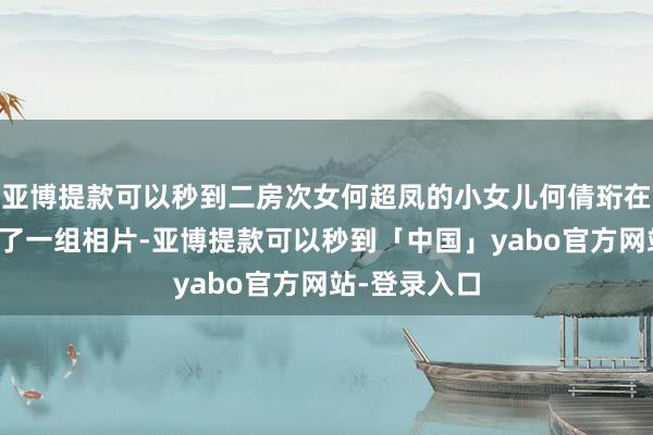亚博提款可以秒到二房次女何超凤的小女儿何倩珩在外交平台发了一组相片-亚博提款可以秒到「中国」yabo官方网站-登录入口