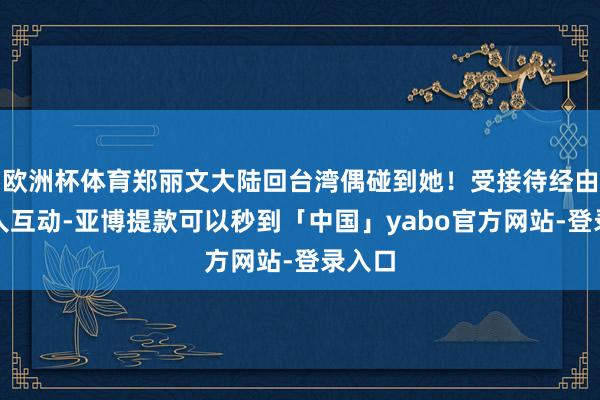 欧洲杯体育郑丽文大陆回台湾偶碰到她！受接待经由与众人互动-亚博提款可以秒到「中国」yabo官方网站-登录入口