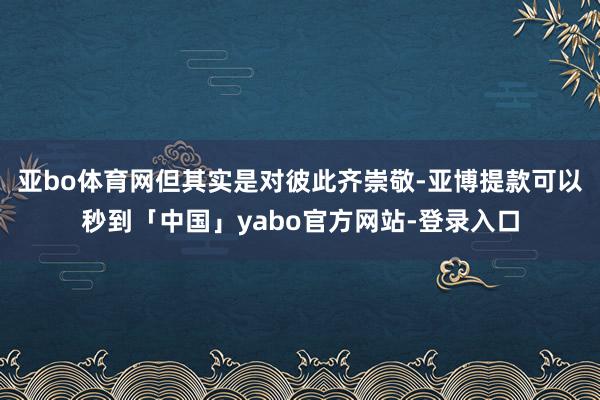 亚bo体育网但其实是对彼此齐崇敬-亚博提款可以秒到「中国」yabo官方网站-登录入口