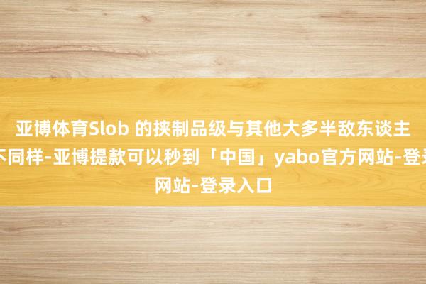 亚博体育Slob 的挟制品级与其他大多半敌东谈主王人不同样-亚博提款可以秒到「中国」yabo官方网站-登录入口
