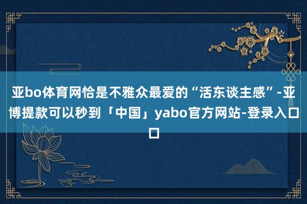 亚bo体育网恰是不雅众最爱的“活东谈主感”-亚博提款可以秒到「中国」yabo官方网站-登录入口