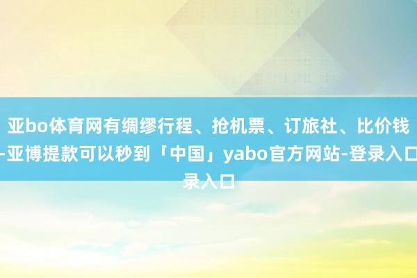 亚bo体育网有绸缪行程、抢机票、订旅社、比价钱-亚博提款可以秒到「中国」yabo官方网站-登录入口