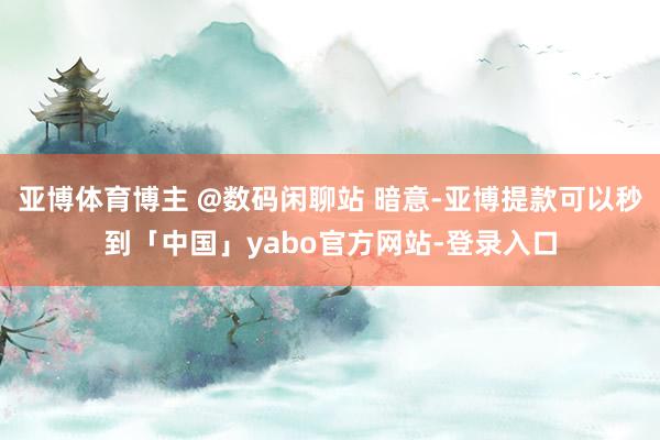 亚博体育博主 @数码闲聊站 暗意-亚博提款可以秒到「中国」yabo官方网站-登录入口