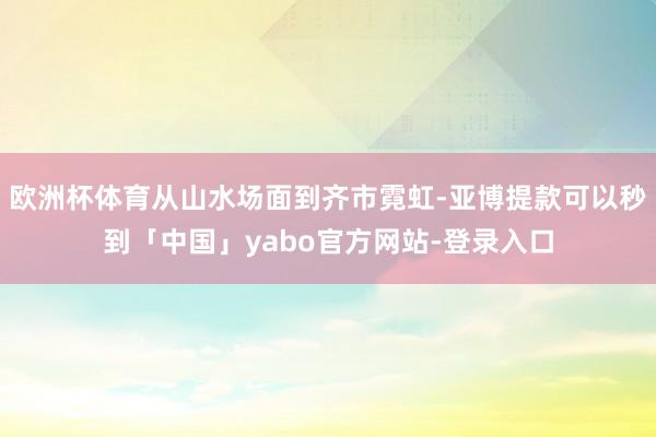 欧洲杯体育从山水场面到齐市霓虹-亚博提款可以秒到「中国」yabo官方网站-登录入口