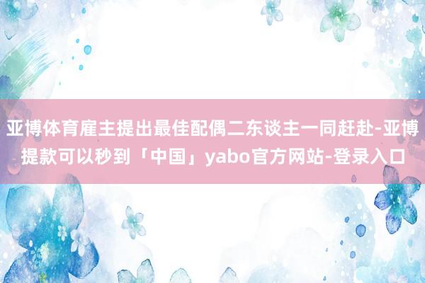 亚博体育雇主提出最佳配偶二东谈主一同赶赴-亚博提款可以秒到「中国」yabo官方网站-登录入口