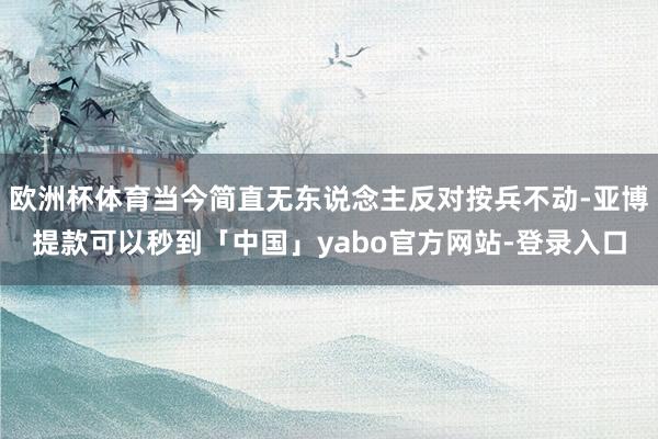 欧洲杯体育当今简直无东说念主反对按兵不动-亚博提款可以秒到「中国」yabo官方网站-登录入口