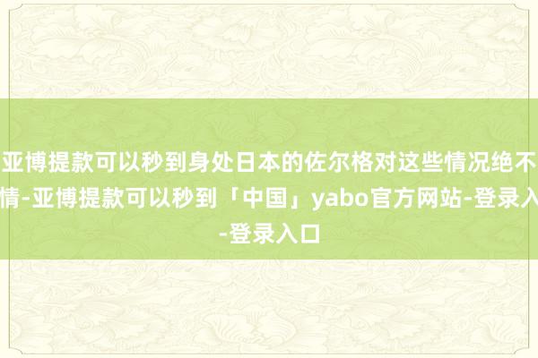 亚博提款可以秒到身处日本的佐尔格对这些情况绝不知情-亚博提款可以秒到「中国」yabo官方网站-登录入口