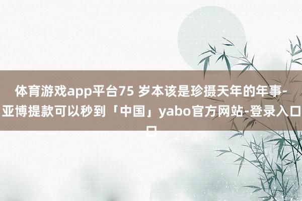 体育游戏app平台75 岁本该是珍摄天年的年事-亚博提款可以秒到「中国」yabo官方网站-登录入口