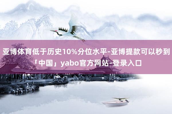 亚博体育低于历史10%分位水平-亚博提款可以秒到「中国」yabo官方网站-登录入口