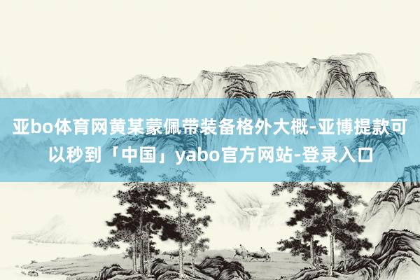 亚bo体育网黄某蒙佩带装备格外大概-亚博提款可以秒到「中国」yabo官方网站-登录入口