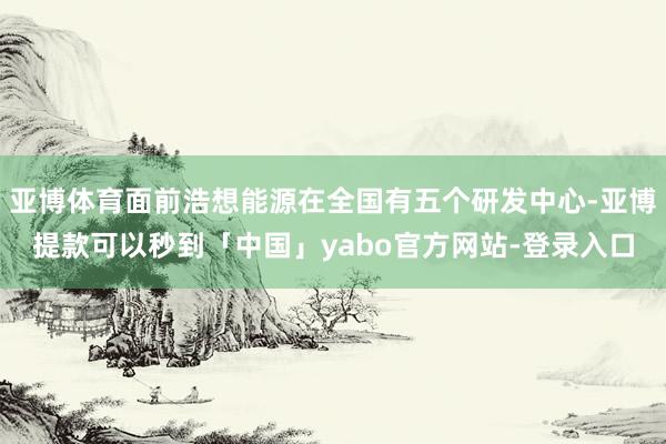 亚博体育面前浩想能源在全国有五个研发中心-亚博提款可以秒到「中国」yabo官方网站-登录入口