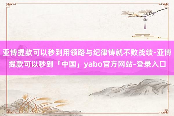 亚博提款可以秒到用领路与纪律铸就不败战绩-亚博提款可以秒到「中国」yabo官方网站-登录入口