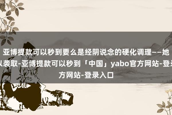 亚博提款可以秒到要么是经阴说念的硬化调理——她皆难以袭取-亚博提款可以秒到「中国」yabo官方网站-登录入口